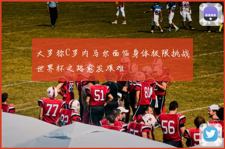 大罗称C罗内马尔面临身体极限挑战世界杯之路愈发艰难