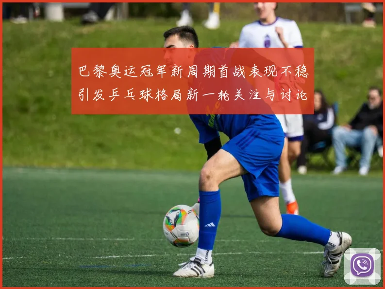 巴黎奥运冠军新周期首战表现不稳引发乒乓球格局新一轮关注与讨论