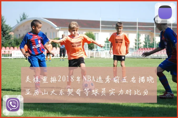 美媒重排2018年NBA选秀前五名揭晓亚历山大东契奇等球员实力对比分析