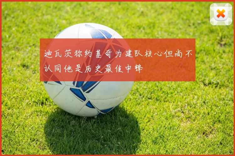迪瓦茨称约基奇为建队核心但尚不认同他是历史最佳中锋