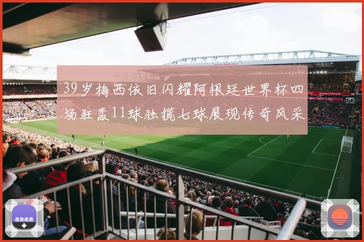 39岁梅西依旧闪耀阿根廷世界杯四场狂轰11球独揽七球展现传奇风采