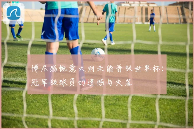 博尼感慨意大利未能晋级世界杯：冠军级球员的遗憾与失落