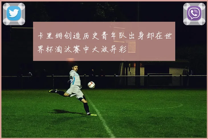 卡里姆创造历史青年队出身却在世界杯淘汰赛中大放异彩