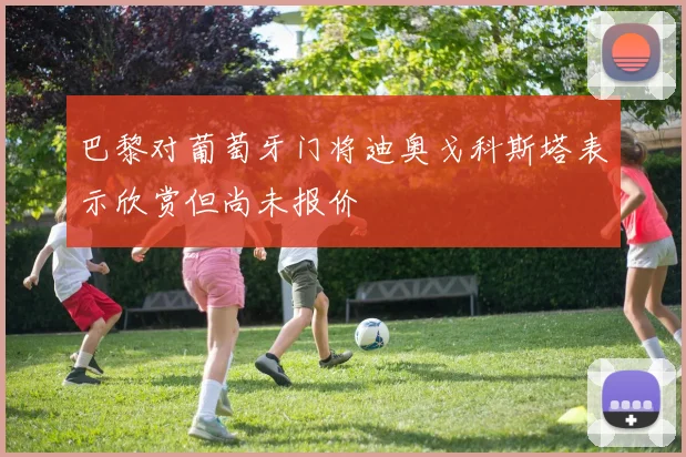 巴黎对葡萄牙门将迪奥戈科斯塔表示欣赏但尚未报价