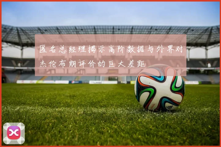 匿名总经理揭示高阶数据与外界对杰伦布朗评价的巨大差距