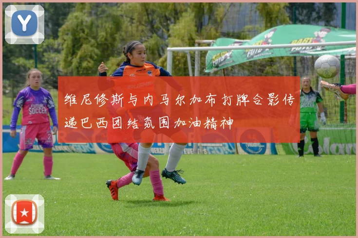 维尼修斯与内马尔加布打牌合影传递巴西团结氛围加油精神