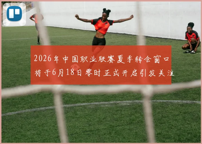 2026年中国职业联赛夏季转会窗口将于6月18日零时正式开启引发关注