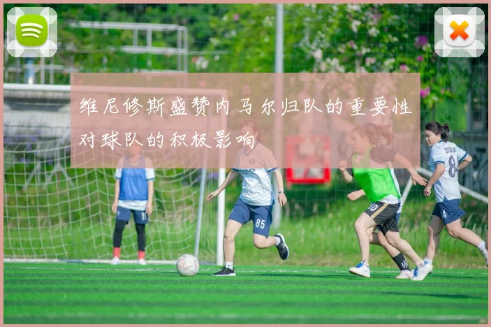 维尼修斯盛赞内马尔归队的重要性对球队的积极影响