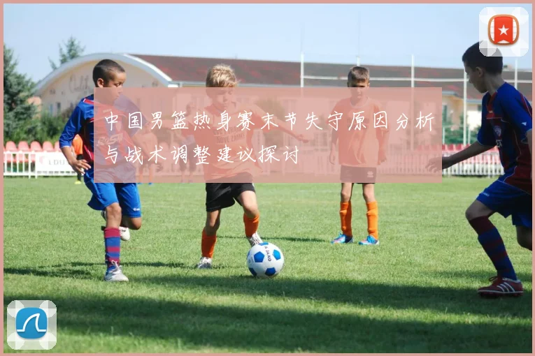 中国男篮热身赛末节失守原因分析与战术调整建议探讨