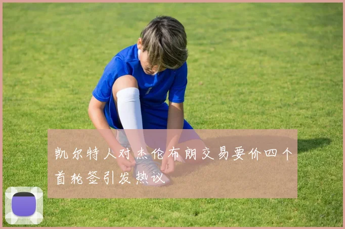 凯尔特人对杰伦布朗交易要价四个首轮签引发热议