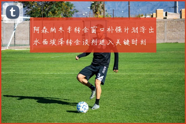 阿森纳冬季转会窗口补强计划浮出水面埃泽转会谈判进入关键时刻